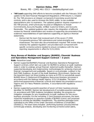 Damion Daley, PMP
Bowie, MD - (240) 461-3313 – dasdaley@gmail.com
2
 TAR Lead supporting DHA efforts to become compliant with the February 2016
update to the DoD Financial Management Regulations (FMR Volume 3, Chapter
8). The TAR process is an integral component of exercising sound internal
controls, and is also used to increase the DHA’s ability to use available
appropriations prior to expiration. The updated guidance requires expansion of
the TAR process, which previously focused on Obligations to include
Commitments, Accounts Payable, Unfilled Customer Orders, and Accounts
Receivable. The updated guidance also requires the integration of different
reviews by financial stakeholders and reviews of supporting documentation that
evidences reasonableness of open balances supporting an agency’s financial
statements.
o Damion led the team that reviewed each of the seven (7) DHA
Components previous TAR submissions and noted strengths and
weaknesses. The team also documented each required TAR review step as
noted by the updated regulation and provided each component with
specific corrective actions needed to ensure compliance with the new
reporting requirements in effect for 5/31/2016.
Navy Bureau of Medicine and Surgery (BUMED), Financial Business
and Operations Management Support Contract – 3 years
Role: Assertion Lead
 Damion supported BUMED’s Financial and Business Operations Management
Support contract, which laid out a plan for BUMED to achieve an audit readiness
state in order to undergo annual financial statement audits thereafter. Damion
supported developing and implementing methodologies for achieving improved
financial management and auditability based on core principles outlined in the
DoD FIAR Guidance. As part of the Audit Readiness Work stream, Damion led
the Assertion team (at times totaling as many as 8 FTE) to successfully assert
BUMED Wave 2 (Statement Of Budgetary Resources) business processes in
accordance with the Defense Health Agency 3/31/14 deadline. The team
performed assessments of financial controls and related documentation across 3
regions and 35+ Navy Medicine activities, in accordance with regulatory
guidance.
 Damion supported successful assertion of seven (of nine) business process
identified for BUMED. Damion led development of complete assertion packages
(in accordance with FIAR Guidance templates) detailing the progress on
mitigation strategies for any impediments to audit readiness for the seven
business processes. For the remaining 2 (two) business processes, the team
noted the impediments to assertion outside of BUMED control, and proposed
actions to remedy the identified impediments. The assertion packages were
submitted to the Office of the Under Secretary of Defense (Comptroller)
(OUSD(C)). The team tasks included: performing business process/internal
controls gap analysis, developing and monitoring corrective action plans,
 
