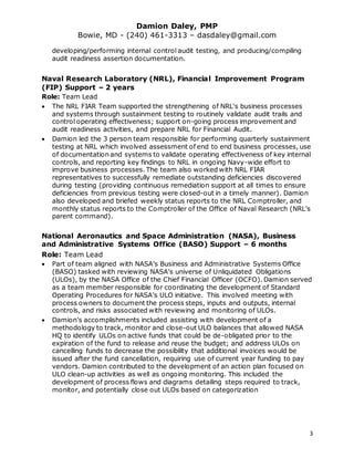 Damion Daley, PMP
Bowie, MD - (240) 461-3313 – dasdaley@gmail.com
3
developing/performing internal control audit testing, and producing/compiling
audit readiness assertion documentation.
Naval Research Laboratory (NRL), Financial Improvement Program
(FIP) Support – 2 years
Role: Team Lead
 The NRL FIAR Team supported the strengthening of NRL's business processes
and systems through sustainment testing to routinely validate audit trails and
control operating effectiveness; support on-going process improvement and
audit readiness activities, and prepare NRL for Financial Audit.
 Damion led the 3 person team responsible for performing quarterly sustainment
testing at NRL which involved assessment of end to end business processes, use
of documentation and systems to validate operating effectiveness of key internal
controls, and reporting key findings to NRL in ongoing Navy-wide effort to
improve business processes. The team also worked with NRL FIAR
representatives to successfully remediate outstanding deficiencies discovered
during testing (providing continuous remediation support at all times to ensure
deficiencies from previous testing were closed-out in a timely manner). Damion
also developed and briefed weekly status reports to the NRL Comptroller, and
monthly status reports to the Comptroller of the Office of Naval Research (NRL’s
parent command).
National Aeronautics and Space Administration (NASA), Business
and Administrative Systems Office (BASO) Support – 6 months
Role: Team Lead
 Part of team aligned with NASA’s Business and Administrative Systems Office
(BASO) tasked with reviewing NASA’s universe of Unliquidated Obligations
(ULOs), by the NASA Office of the Chief Financial Officer (OCFO). Damion served
as a team member responsible for coordinating the development of Standard
Operating Procedures for NASA’s ULO initiative. This involved meeting with
process owners to document the process steps, inputs and outputs, internal
controls, and risks associated with reviewing and monitoring of ULOs.
 Damion’s accomplishments included assisting with development of a
methodology to track, monitor and close-out ULO balances that allowed NASA
HQ to identify ULOs on active funds that could be de-obligated prior to the
expiration of the fund to release and reuse the budget; and address ULOs on
cancelling funds to decrease the possibility that additional invoices would be
issued after the fund cancellation, requiring use of current year funding to pay
vendors. Damion contributed to the development of an action plan focused on
ULO clean-up activities as well as ongoing monitoring. This included the
development of process flows and diagrams detailing steps required to track,
monitor, and potentially close out ULOs based on categorization
 