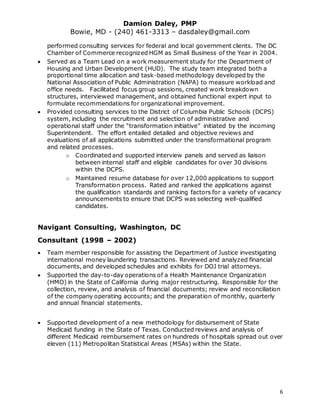 Damion Daley, PMP
Bowie, MD - (240) 461-3313 – dasdaley@gmail.com
6
performed consulting services for federal and local government clients. The DC
Chamber of Commerce recognized HGM as Small Business of the Year in 2004.
 Served as a Team Lead on a work measurement study for the Department of
Housing and Urban Development (HUD). The study team integrated both a
proportional time allocation and task-based methodology developed by the
National Association of Public Administration (NAPA) to measure workload and
office needs. Facilitated focus group sessions, created work breakdown
structures, interviewed management, and obtained functional expert input to
formulate recommendations for organizational improvement.
 Provided consulting services to the District of Columbia Public Schools (DCPS)
system, including the recruitment and selection of administrative and
operational staff under the “transformation initiative” initiated by the incoming
Superintendent. The effort entailed detailed and objective reviews and
evaluations of all applications submitted under the transformational program
and related processes.
o Coordinated and supported interview panels and served as liaison
between internal staff and eligible candidates for over 30 divisions
within the DCPS.
o Maintained resume database for over 12,000 applications to support
Transformation process. Rated and ranked the applications against
the qualification standards and ranking factors for a variety of vacancy
announcements to ensure that DCPS was selecting well-qualified
candidates.
Navigant Consulting, Washington, DC
Consultant (1998 – 2002)
 Team member responsible for assisting the Department of Justice investigating
international money laundering transactions. Reviewed and analyzed financial
documents, and developed schedules and exhibits for DOJ trial attorneys.
 Supported the day-to-day operations of a Health Maintenance Organization
(HMO) in the State of California during major restructuring. Responsible for the
collection, review, and analysis of financial documents; review and reconciliation
of the company operating accounts; and the preparation of monthly, quarterly
and annual financial statements.
 Supported development of a new methodology for disbursement of State
Medicaid funding in the State of Texas. Conducted reviews and analysis of
different Medicaid reimbursement rates on hundreds of hospitals spread out over
eleven (11) Metropolitan Statistical Areas (MSAs) within the State.
 