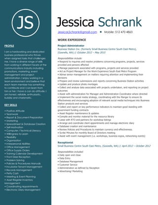 Jessica Schrank
JessicaLSchrank@gmail.com Mobile: 512 470 4863
JS
WORK EXPERIENCE
Project Administrator
Business Station Inc. (formerly Small Business Centre South East Metro),
(Gosnells, WA) // October 2012 – May 2015
Responsibilities include:
• Respond to inquiries and resolve problems concerning programs, projects, services
provided and persons affected
• Manage paperwork associated with programs, projects and services provided
• Act as Project Manager for the Work Experience South East Metro Program
• Advise senior management on matters requiring attention and implementing their
decisions
• Prepare and review submissions and reports concerning Business Station activities
• Update and produce photo montages
• Collect and analyse data associated with projects undertaken, and reporting on project
outcomes
• Assist with administration for Manager and Administration Coordinator where directed
• Implement the social media strategy, coordinating with the Manger to ensure its
effectiveness and encouraging adoption of relevant social media techniques into Business
Station products and services
• Collect and report on key performance indicators to maintain good standing with
government funding contracts
• Asset Register maintenance & updates
• Compile and monitor material for the resource library
• Liaise with RTO and partners for workshop listings
• Arrange and coordinate client appointments and manage electronic diary
• Database creation and maintenance
• Review Policies and Procedures to maintain currency and effectiveness.
• Scribe Minutes for monthly Board of Directors meeting
• Assist with event management (i.e. workshops, business expos, networking events)
Receptionist
Small Business Centre South East Metro, (Gosnells, WA) // April 2012 – October 2012
Responsibilities included:
• Daily open and close
• Data Entry
• Database Management
• Customer Service
• Administration as defined by Reception
• Advertising/ Marketing
PROFILE
I am a hardworking and dedicated
business professional who thrives
when assigned tasks that challenges
me. I have a diverse range of skills
from working in different facets of the
communications industry including
promotions, marketing, event
management and project
administration. I enjoy working in a
team environment and believe that
each team member has something
to contribute and I can learn from
him or her. I have a can do attitude, I
am honest, reliable, enthusiastic,
bubbly and charismatic.
KEY SKILLS
• Positive Attitude
• Teamwork
• Report & Document Preparation
• Marketing
• Spreadsheet & Database Creation
• Self-Motivation
• Computer / Technical Literacy
• Willingness to Learn
• Flexibility
• Organization
• Interpersonal Abilities
• Office Management
• Office Supply Orders
• Training Calendar Development
• Front Desk Reception
• Problem Solving
• Policies & Procedures Manuals
• Incubator Tenant Management
• Records Management
• Petty Cash
• Meeting & Event Planning
• Asset Register Inventory
Management
• Coordinating Appointments
• Electronic Diary Management
 