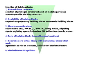 Selection of Buildingblocks:
1) Size and shape constraints:
selection of privileged structures based on modeling previous
screening results, docking excercises
2) Availability of building blocks:
emphasis on proprietary building blocks, commercial building blocks
3) Chemtox considerations:
exclusion of: -NO2,-NO,-N2
+
, I, -I=O, -N3, heavy metals, alkylating
agents, acylating agents, hydrazines, SH, aniline-functions in product
4) Tests of building blocks (several hundred reactions)
5) Generation of a virtual library with the building blocks which
work:
Agreement to rule of 5 checked, exclusion of dramatic outliers
6) Final selection for Synthesis
 