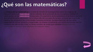 La historia de las matemáticas es el área de estudio de investigaciones sobre los orígenes de
descubrimientos en matemáticas, de los métodos de la evolución de sus conceptos y también en
cierto grado, de los matemáticos involucrados. El surgimiento de la matemática en la historia humana
está estrechamente relacionado con el desarrollo del concepto de número, proceso que ocurrió de
manera muy gradual en las comunidades humanas primitivas. Aunque disponían de una cierta
capacidad de estimar tamaños y magnitudes, no poseían inicialmente una noción de número. Así, los
números más allá de dos o tres, no tenían nombre, de modo que utilizaban alguna expresión
equivalente a "muchos" para referirse a un conjunto mayor.