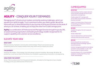 Managing any IT infrastructure involves constantly evolving challenges, which can
equate to an uphill struggle. Trust is paramount when you need a guide. We will be
there with you in close partnership on your journey to bring your business to the peak of
what you can achieve, enabling you to enjoy the view from a solid vantage point.
Agility is a combination of Professional and Managed Services brought to you by CAE,
an award winning organisation and leading technology reseller recognised for its
support capability and customer service excellence.
Base Camp
Effective planning. Teamwork. Communication and Knowledge. All key to any business journey.
Establishing these at the company foothills means they remain with you towards the summit.
The journey
Obstacles? No problem. Think strategy, from initial design to physical installation. We manage. We deliver. We
provide that crucial Service Desk for the lifetime of an installation, augmented by remote and on-site engineering.
View from the summit
Arrival. Time to survey success from the peak and make plans, ultimately for the integration of your complete
IT strategy, across your whole business infrastructure.
ELEVATE YOUR VIEW
AGILITY–CONQUerYOURITDEMANDS
climbequipped
we offer:
Understanding of all the complex elements
of your business and align services to your
requirements and objectives.
Flexible, global 24/7 coverage with
service levels and guarantees matched to
business outcomes.
Support in all areas of your infrastructure
incorporating your Datacentre, Network,
Security and Devices.
we are:
Available throughout the UK, Europe and
Worldwide.
Vendor independent.
A service delivered from a UK Service Desk
utilising remote and onsite resources.
we use:
Partnership with the manufacturers,
leveraging the best knowledge, logistics,
resources and tools.
Common management platforms that deliver
consistent service whether on-site, in the
Cloud or as part of a hybrid solution.
Processes based on ITIL v3 and ISO20000
standards, including both Prince 2 and
TOGAF methodologies.
 