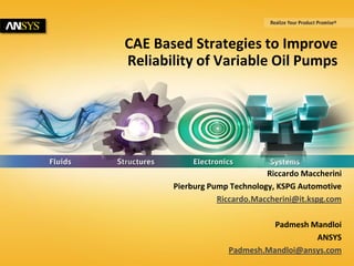 1 © 2014 ANSYS, Inc. May 20, 2014 ANSYS Confidential
CAE Based Strategies to Improve
Reliability of Variable Oil Pumps
Riccardo Maccherini
Pierburg Pump Technology, KSPG Automotive
Riccardo.Maccherini@it.kspg.com
Padmesh Mandloi
ANSYS
Padmesh.Mandloi@ansys.com
 