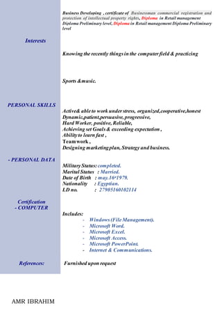 AMR IBRAHIM
Business Developing , certificate of Businessman commercial registration and
protection of intellectual property rights, Diploma in Retail management
Diploma Preliminary level, Diploma in Retail management Diploma Preliminary
level
Interests
Knowing the recently thingsin the computerfield & practicing
Sports &music.
PERSONAL SKILLS
Active& ableto work understress, organized,cooperative,honest
Dynamic,patient,persuasive, progressive,
Hard Worker, positive, Reliable,
Achieving set Goals& exceeding expectation ,
Abilityto learn fast ,
Teamwork ,
Designing marketingplan, Strategy and business.
- PERSONAL DATA
MilitaryStatus:completed.
Marital Status : Married.
Date of Birth : may.16st1979.
Nationality : Egyptian.
I.D no. : 27905160102114
Certification
- COMPUTER
Includes:
- Windows(FileManagement).
- Microsoft Word.
- Microsoft Excel.
- Microsoft Access.
- Microsoft PowerPoint.
- Internet & Communications.
References: Furnished upon request
 