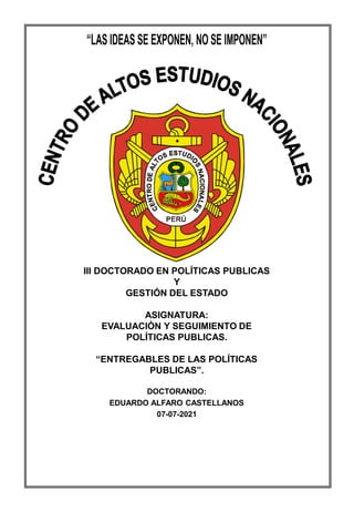 CAEN
LVIII - MDDN
III DOCTORADO EN POLÍTICAS PUBLICAS
Y
GESTIÓN DEL ESTADO
ASIGNATURA:
EVALUACIÓN Y SEGUIMIENTO DE
POLÍTICAS PUBLICAS.
“ENTREGABLES DE LAS POLÍTICAS
PUBLICAS”.
DOCTORANDO:
EDUARDO ALFARO CASTELLANOS
07-07-2021
 