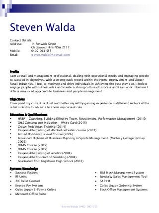 Steven Walda
Contact Details:
Address: 14 Fenwick Street
Gledswood Hills NSW 2557
Mobile: 0402 093 553
Email: steven.walda@hotmail.com
Profile
I am a retail and management professional, dealing with operational needs and managing people
to succeed in objectives. With a strong track record within the Home Improvement and Liquor
Retail industries, I look to motivate and drive individuals in achieving the best they can. I look to
engage people within their roles and create a strong culture of success and teamwork. I believe I
offer a measured approach to business and people management.
Objectives
To expand my current skill set and better myself by gaining experience in different sectors of the
retail industry to advance to above my current role.
Education & Qualifications
• HRBP - Coaching, Building Effective Team, Recruitment, Performance Management (2015)
• OHS Construction Induction - White Card (2015)
• Crown Pedestrian Training (2014)
• Responsible Serving of Alcohol refresher course (2013)
• Armed Robbery Survival Course (2006)
• Advanced Diploma of Business Majoring in Sports Management. (Macleay College Sydney
2005)
• OH&S Course (2005)
• OH&S Course (2005)
• Responsible Serving of alcohol (2004)
• Responsible Conduct of Gambling (2004)
• Graduated from Ingleburn High School (2003)
Systems Knowledge
∙ Success Factors ∙ SIM Stock Management System
∙ RF Units ∙ Specialty Sales Management Tool
∙ 2IC Pallet Control ∙ SAP HR
∙ Kronos Pay Systems ∙ Coles Liquor Ordering System
∙ Coles Liquor E-Forms Online ∙ Back Office Management Systems
∙ Microsoft Office Suite
Steven Walda 0402 093 553
 