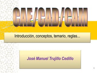 1 CAE/CAD/CAM Introducción, conceptos, temario, reglas... José Manuel Trujillo Cedillo 