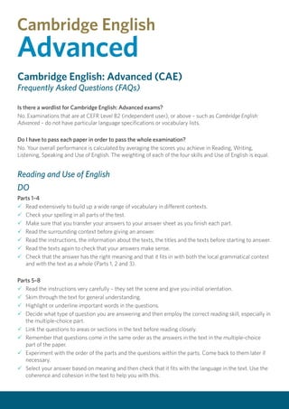 Cambridge English: Advanced (CAE)
Frequently Asked Questions (FAQs)
Is there a wordlist for Cambridge English: Advanced exams?
No. Examinations that are at CEFR Level B2 (independent user), or above – such as Cambridge English:
Advanced – do not have particular language specifications or vocabulary lists.
Do I have to pass each paper in order to pass the whole examination?
No. Your overall performance is calculated by averaging the scores you achieve in Reading, Writing,
Listening, Speaking and Use of English. The weighting of each of the four skills and Use of English is equal.
Reading and Use of English
DO
Parts 1–4
P	Read extensively to build up a wide range of vocabulary in different contexts.
P	Check your spelling in all parts of the test.
P	Make sure that you transfer your answers to your answer sheet as you finish each part.
P	Read the surrounding context before giving an answer.
P	Read the instructions, the information about the texts, the titles and the texts before starting to answer.
P	Read the texts again to check that your answers make sense.
P	Check that the answer has the right meaning and that it fits in with both the local grammatical context
and with the text as a whole (Parts 1, 2 and 3).
Parts 5–8
P	Read the instructions very carefully – they set the scene and give you initial orientation.
P	Skim through the text for general understanding.
P	Highlight or underline important words in the questions.
P	Decide what type of question you are answering and then employ the correct reading skill, especially in
the multiple-choice part.
P	Link the questions to areas or sections in the text before reading closely.
P	Remember that questions come in the same order as the answers in the text in the multiple-choice
part of the paper.
P	Experiment with the order of the parts and the questions within the parts. Come back to them later if
necessary.
P	Select your answer based on meaning and then check that it fits with the language in the text. Use the
coherence and cohesion in the text to help you with this.
 