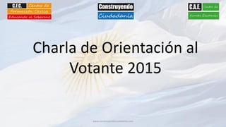 www.construyendociudadania.com
Charla de Orientación al
Votante 2015
 