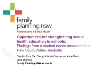 Caecilia Roth, Yan Cheng, Kristine Concepcion, Anne Stuart,
Jane Estoesta
Family Planning NSW, Australia
Opportunities for strengthening sexual
health education in schools:
Findings from a student needs assessment in
New South Wales, Australia
 
