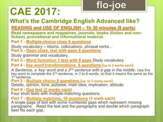 CAE 2017:
What’s the Cambridge English Advanced like?
READING and USE OF ENGLISH – 1h 30 minutes (8 parts)
Read newspapers and magazines, journals, books (fiction and non-
fiction), promotional and informational material.
Part 1 - Multiple-choice cloze 8 questions
Study vocabulary – idioms, collocations, phrasal verbs...
Part 2 - Open cloze, text with gaps 8 questions
Study grammar and vocabulary.
Part 3 - Word formation 1 text with 8 gaps Study vocabulary
Part 4 - key word transformations_6 questions (up to 2 marks each)
A Sentence, a ‘key’ word and a 2nd sentence with a gap in the middle. Use this
key word to complete the 2nd sentence, in 3 to 6 words, so that it means the same as the
1st sentence.
Part 5 - Multiple choice 6 questions (up to 2 marks each)
Details, opinion, tone, purpose, main idea, implication, attitude.
Part 6 - Gap text (2 marks each)
Four short texts with multiple-matching questions.
Part 7 - Multiple matching, 10 questions (1 mark each)
A single page of text with some numbered gaps which represent missing
paragraphs. Read the text and the paragraphs and decide which paragraph
best fits each gap.
 