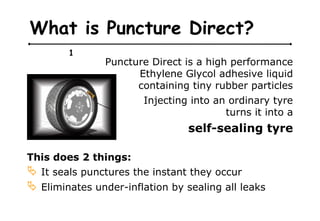 What is Puncture Direct?
1
Puncture Direct is a high performance
Ethylene Glycol adhesive liquid
containing tiny rubber particles
Injecting into an ordinary tyre
turns it into a
self-sealing tyre
This does 2 things:
 It seals punctures the instant they occur
 Eliminates under-inflation by sealing all leaks
 