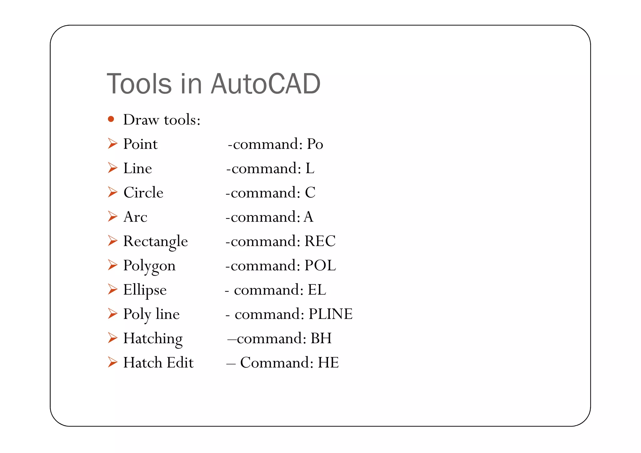 Tools in AutoCAD
 Draw tools:
 Point -command: Po
 Line -command: L
 Circle -command: C
 Arc -command:A
Arc -command:A
 Rectangle -command: REC
 Polygon -command: POL
 Ellipse - command: EL
 Poly line - command: PLINE
 Hatching –command: BH
 Hatch Edit – Command: HE
 