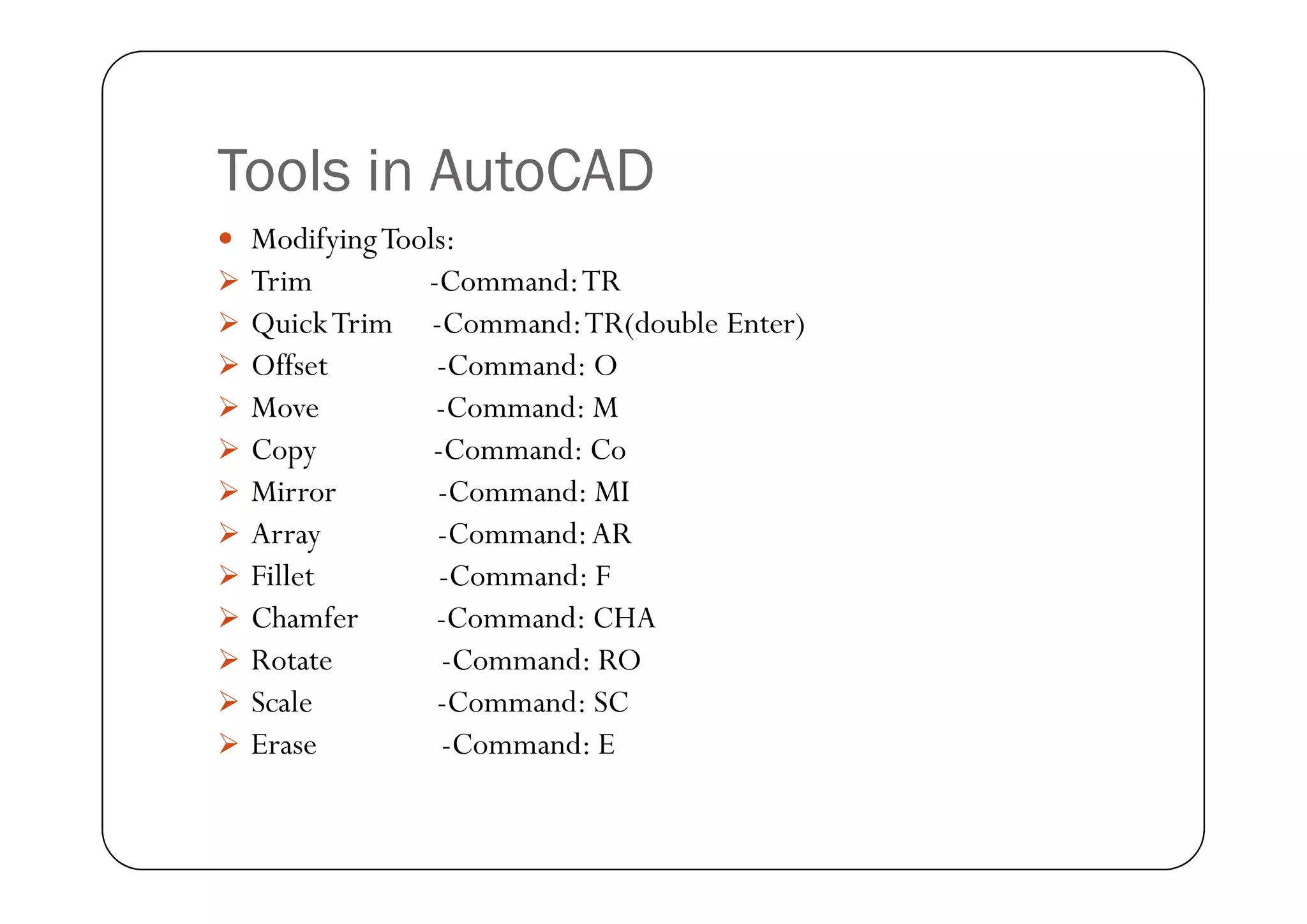 Tools in AutoCAD
 ModifyingTools:
 Trim -Command:TR
 QuickTrim -Command:TR(double Enter)
 Offset -Command: O
 Move -Command: M
 Copy -Command: Co
 Copy -Command: Co
 Mirror -Command: MI
 Array -Command:AR
 Fillet -Command: F
 Chamfer -Command: CHA
 Rotate -Command: RO
 Scale -Command: SC
 Erase -Command: E
 