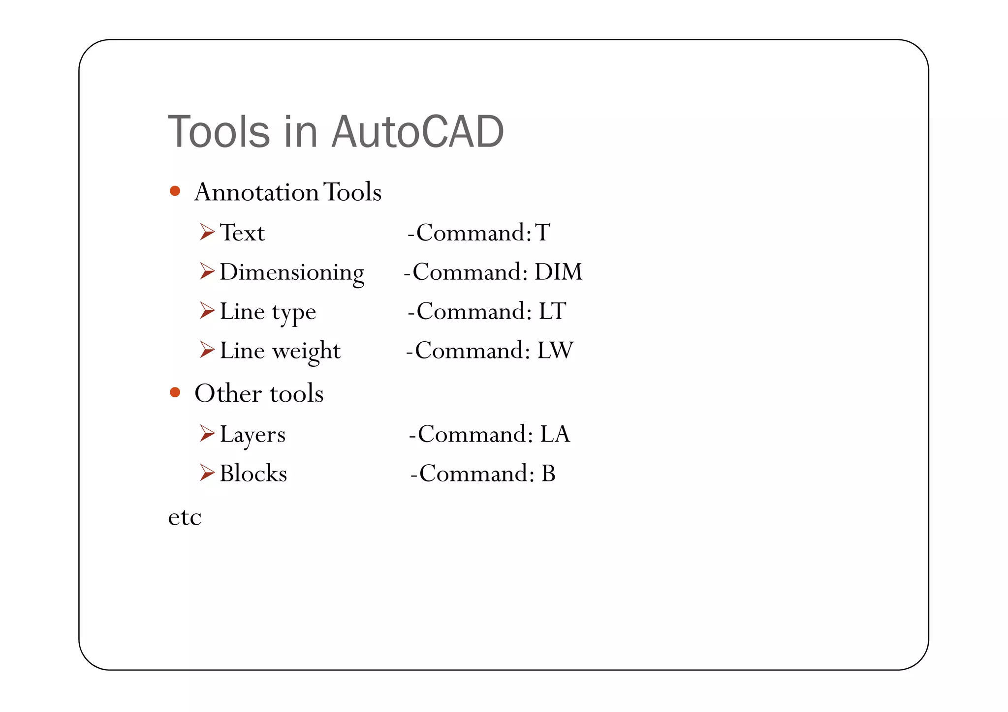 Tools in AutoCAD
 AnnotationTools
Text -Command:T
Dimensioning -Command: DIM
Line type -Command: LT
Line weight -Command: LW
Line weight -Command: LW
 Other tools
Layers -Command: LA
Blocks -Command: B
etc
 