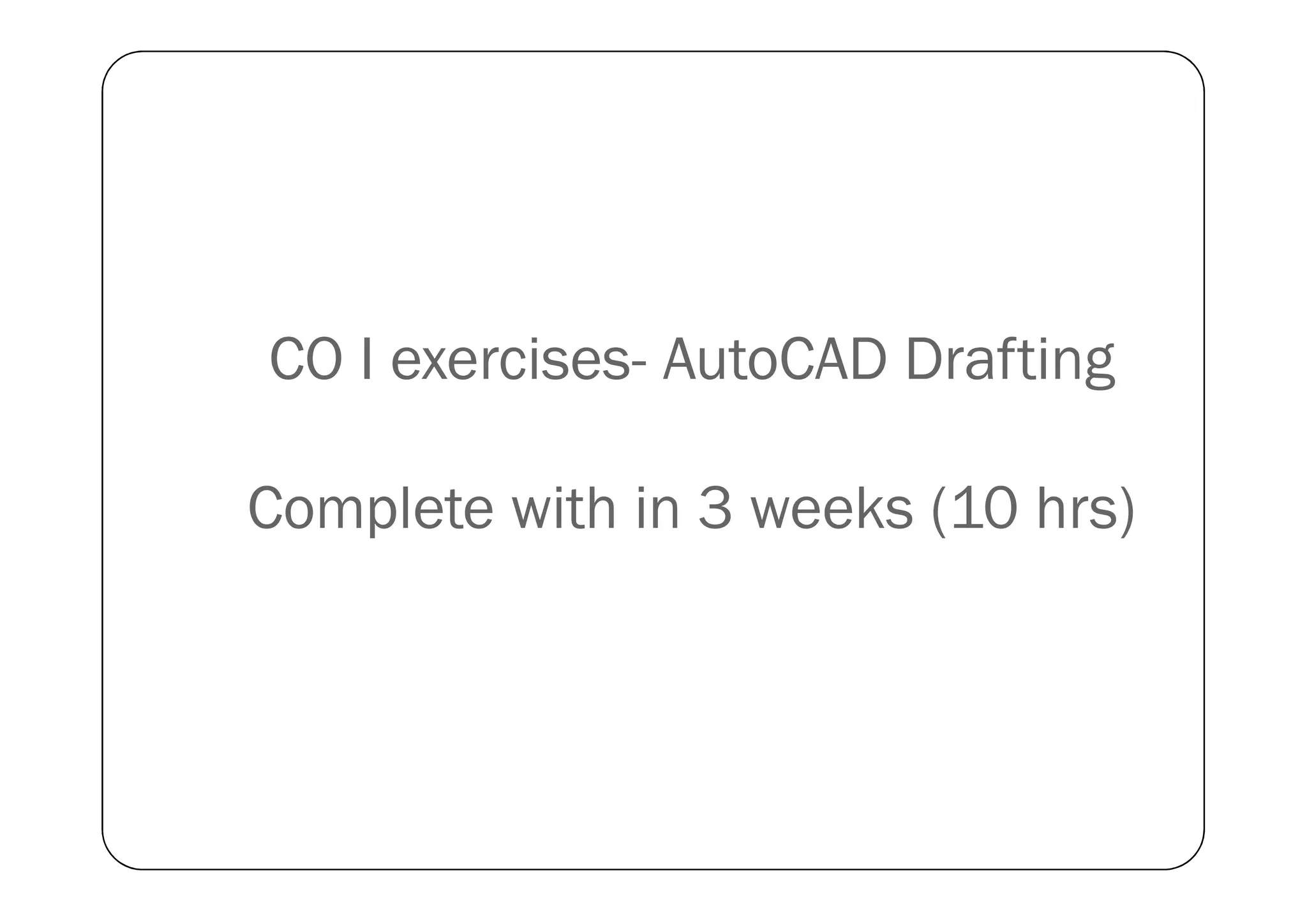 CO I exercises- AutoCAD Drafting
Complete with in 3 weeks (10 hrs)
 