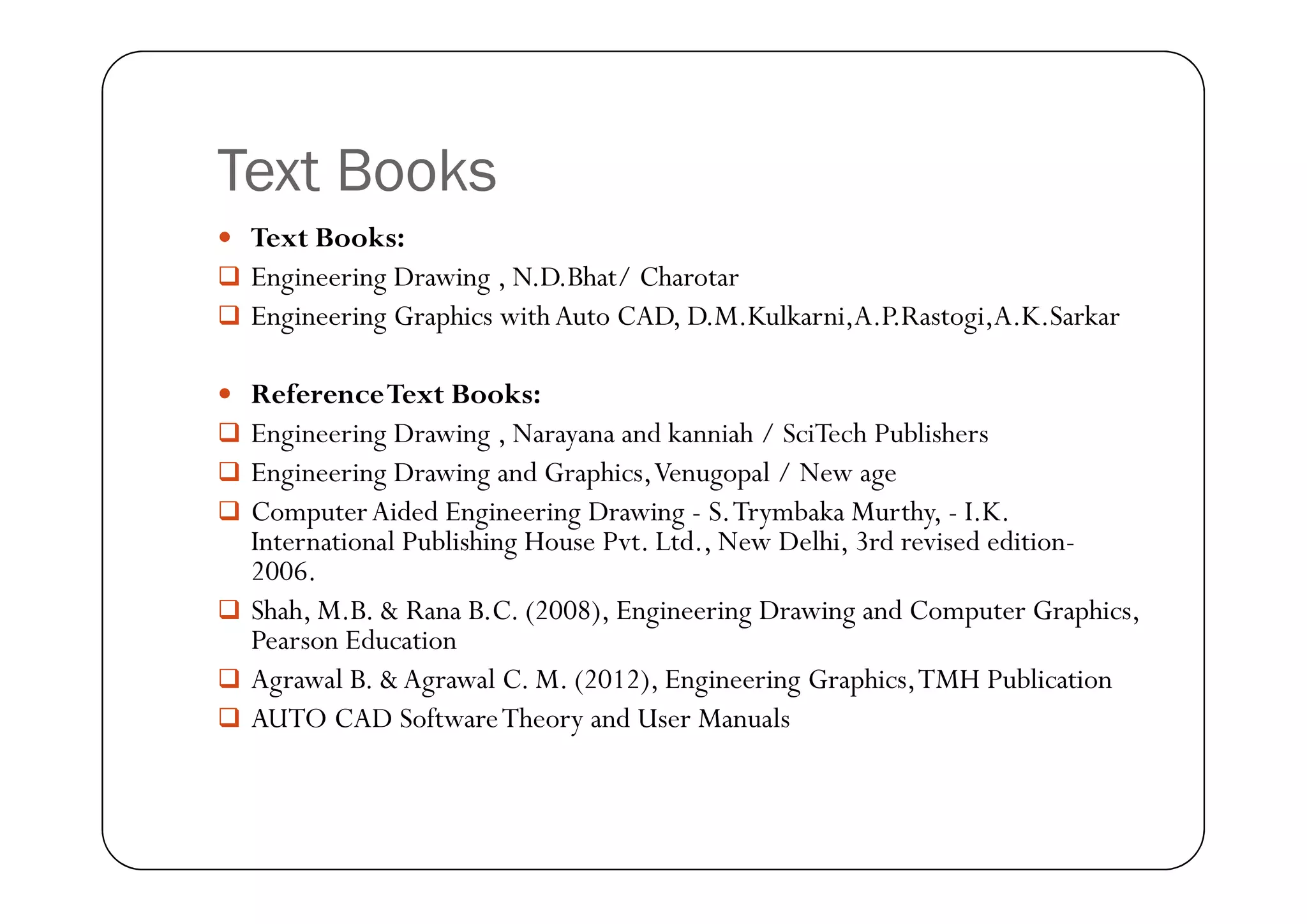 Text Books
 Text Books:
 Engineering Drawing , N.D.Bhat/ Charotar
 Engineering Graphics with Auto CAD, D.M.Kulkarni,A.P.Rastogi,A.K.Sarkar
 ReferenceText Books:
 Engineering Drawing , Narayana and kanniah / SciTech Publishers
 Engineering Drawing and Graphics,Venugopal / New age
 Engineering Drawing and Graphics,Venugopal / New age
 ComputerAided Engineering Drawing - S.Trymbaka Murthy, - I.K.
International Publishing House Pvt. Ltd., New Delhi, 3rd revised edition-
2006.
 Shah, M.B. & Rana B.C. (2008), Engineering Drawing and Computer Graphics,
Pearson Education
 Agrawal B. & Agrawal C. M. (2012), Engineering Graphics,TMH Publication
 AUTO CAD SoftwareTheory and User Manuals
 