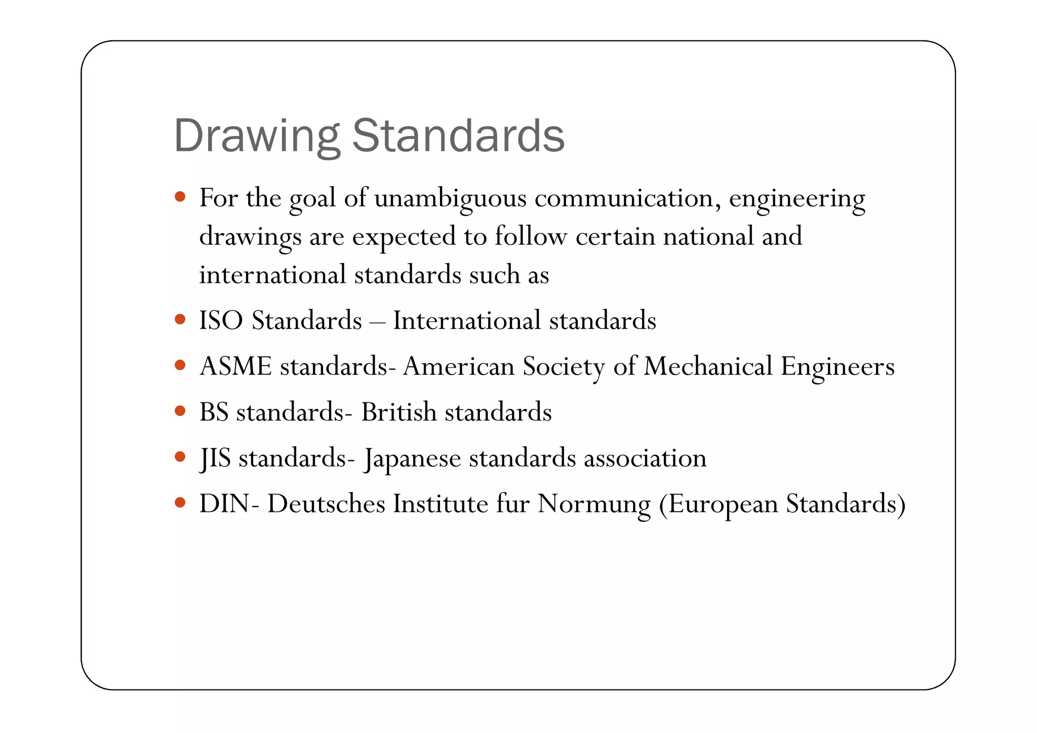 Drawing Standards
 For the goal of unambiguous communication, engineering
drawings are expected to follow certain national and
international standards such as
 ISO Standards – International standards
 ASME standards-American Society of Mechanical Engineers
 ASME standards-American Society of Mechanical Engineers
 BS standards- British standards
 JIS standards- Japanese standards association
 DIN- Deutsches Institute fur Normung (European Standards)
 