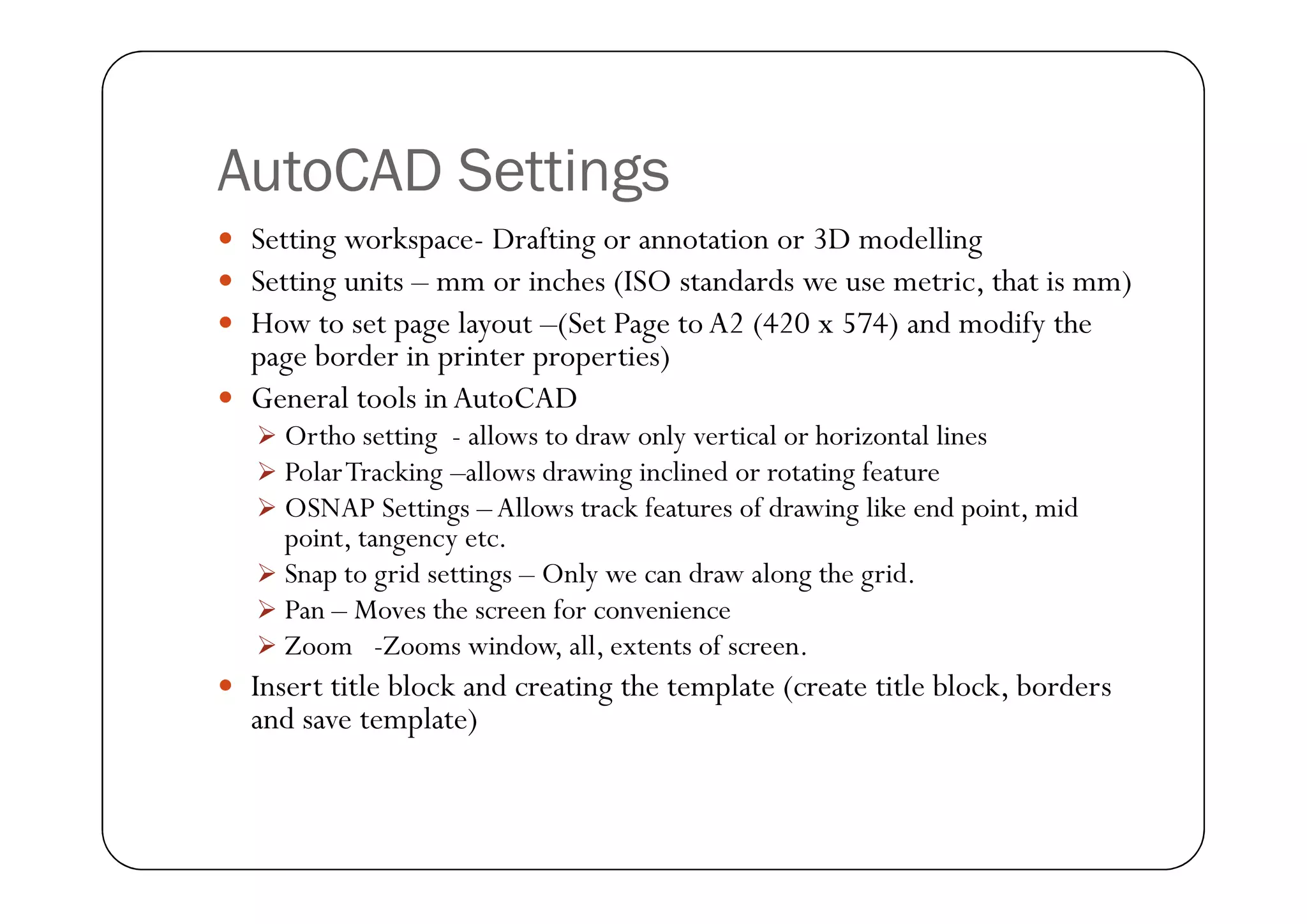 AutoCAD Settings
 Setting workspace- Drafting or annotation or 3D modelling
 Setting units – mm or inches (ISO standards we use metric, that is mm)
 How to set page layout –(Set Page to A2 (420 x 574) and modify the
page border in printer properties)
 General tools in AutoCAD
 Ortho setting - allows to draw only vertical or horizontal lines
 PolarTracking –allows drawing inclined or rotating feature
 PolarTracking –allows drawing inclined or rotating feature
 OSNAP Settings – Allows track features of drawing like end point, mid
point, tangency etc.
 Snap to grid settings – Only we can draw along the grid.
 Pan – Moves the screen for convenience
 Zoom -Zooms window, all, extents of screen.
 Insert title block and creating the template (create title block, borders
and save template)
 
