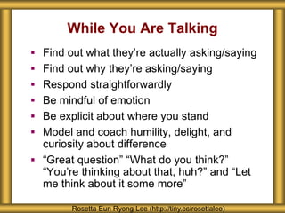 While You Are Talking
Rosetta Eun Ryong Lee (http://tiny.cc/rosettalee)
 Find out what they’re actually asking/saying
 Find out why they’re asking/saying
 Respond straightforwardly
 Be mindful of emotion
 Be explicit about where you stand
 Model and coach humility, delight, and
curiosity about difference
 “Great question” “What do you think?”
“You’re thinking about that, huh?” and “Let
me think about it some more”
 