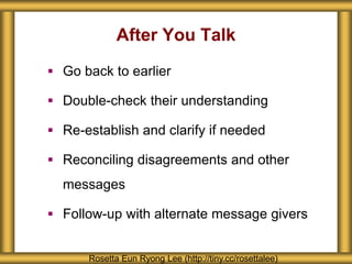 After You Talk
Rosetta Eun Ryong Lee (http://tiny.cc/rosettalee)
 Go back to earlier
 Double-check their understanding
 Re-establish and clarify if needed
 Reconciling disagreements and other
messages
 Follow-up with alternate message givers
 