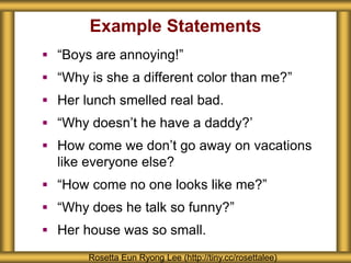 Example Statements
Rosetta Eun Ryong Lee (http://tiny.cc/rosettalee)
 “Boys are annoying!”
 “Why is she a different color than me?”
 Her lunch smelled real bad.
 “Why doesn’t he have a daddy?’
 How come we don’t go away on vacations
like everyone else?
 “How come no one looks like me?”
 “Why does he talk so funny?”
 Her house was so small.
 