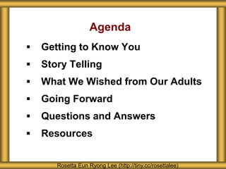 Agenda
 Getting to Know You
 Story Telling
 What We Wished from Our Adults
 Going Forward
 Questions and Answers
 Resources
Rosetta Eun Ryong Lee (http://tiny.cc/rosettalee)
 