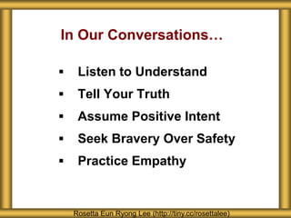 In Our Conversations…
 Listen to Understand
 Tell Your Truth
 Assume Positive Intent
 Seek Bravery Over Safety
 Practice Empathy
Rosetta Eun Ryong Lee (http://tiny.cc/rosettalee)
 
