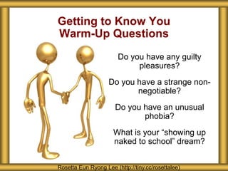 Getting to Know You
Warm-Up Questions
Rosetta Eun Ryong Lee (http://tiny.cc/rosettalee)
Do you have any guilty
pleasures?
Do you have a strange non-
negotiable?
Do you have an unusual
phobia?
What is your “showing up
naked to school” dream?
 