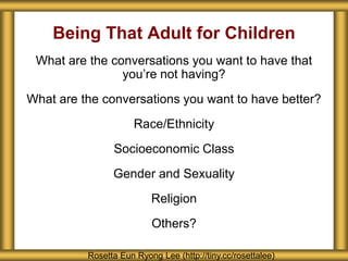 Being That Adult for Children
Rosetta Eun Ryong Lee (http://tiny.cc/rosettalee)
What are the conversations you want to have that
you’re not having?
What are the conversations you want to have better?
Race/Ethnicity
Socioeconomic Class
Gender and Sexuality
Religion
Others?
 