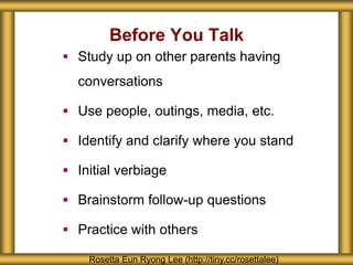 Before You Talk
Rosetta Eun Ryong Lee (http://tiny.cc/rosettalee)
 Study up on other parents having
conversations
 Use people, outings, media, etc.
 Identify and clarify where you stand
 Initial verbiage
 Brainstorm follow-up questions
 Practice with others
 