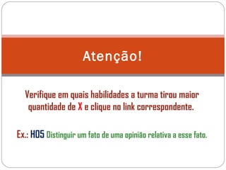 Verifique em quais habilidades a turma tirou maior
quantidade de X e clique no link correspondente.
Ex.: H05 Distinguir um fato de uma opinião relativa a esse fato.
Atenção!
 