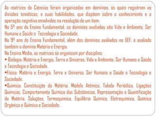 As matrizes de Ciências foram organizadas em domínios, os quais registram as
divisões temáticas, e suas habilidades, que dispõem sobre o conhecimento e a
operação cognitiva envolvidos na resolução de um item.
No 5º ano do Ensino Fundamental, os domínios avaliados são Vida e Ambiente, Ser
Humano e Saúde e Tecnologia e Sociedade.
No 9º ano do Ensino Fundamental, além dos domínios avaliados no 5EF, é avaliado
também o domínio Matéria e Energia.
No Ensino Médio, as matrizes se organizam por disciplina:
• Biologia: Matéria e Energia, Terra e Universo, Vida e Ambiente, Ser Humano e Saúde
e Tecnologia e Sociedade.
•Física: Matéria e Energia, Terra e Universo, Ser Humano e Saúde e Tecnologia e
Sociedade.
•Química: Constituição da Matéria, Modelo Atômico, Tabela Periódica, Ligações
Químicas, Comportamento Químico das Substâncias, Representação e Quantificação
da Matéria, Soluções, Termoquímica, Equilíbrio Químico, Eletroquímica, Química
Orgânica e Química e Sociedade.
 