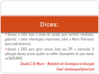 Acesse o CAED (com o censo da escola) para verificar resultados,
gabaritos e obter informações importantes sobre a Matriz Referência
(para cada bimestre).
Acesse o CAED para gerar provas (com seu CPF e matrícula). A
aplicação dessas provas ajudam no melhor desempenho de seus alunos
no SAERJINHO.
Claudia C. De Moura – Mediadora de Tecnologias na Educação
Email: claudiacapua@gmail.com
Dicas:
 