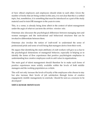 5
of how ethical employers and employees should relate to each other. Given the
number of books that are being written in this area, it is not clear that this is a settled
topic; but, nonetheless, it is something that must be introduced as a part of the study
material used to train HR managers in the years to come.
This, in a sense, is already being done albeit in the context of talent management
under the aegis of what we can term the attrition: retention ratio.
Osterman also discusses the psychological differences between managing men and
women managers and the motivational and behavioral structures that can be
invoked to differentiate between them.
Osterman also invokes the notion of ‘craft-work’ to understand the sense of
professional pride and sense of well-being that managers derive from their work.
He argues that identifying the main attributes of craft workers will give us a clue to
the psychological dimensions of managerial behavior, especially in helping us to
identify the forms of flow experiences that positive psychologists emphasize in
understanding how creative employees work to add value in organizations.
The main goal of talent management should therefore be to make such forms of
positive experiences more widely available within the levels of both middle
managers and the working population as a whole.
This will not only increase the levels of loyalty of the employees who choose to stay
but also increase their levels of job satisfaction through forms of creative
engagement; middle management, to conclude, ‘should be seen as a resource to be
developed.’
SHIVA KUMAR SRINIVASAN
 
