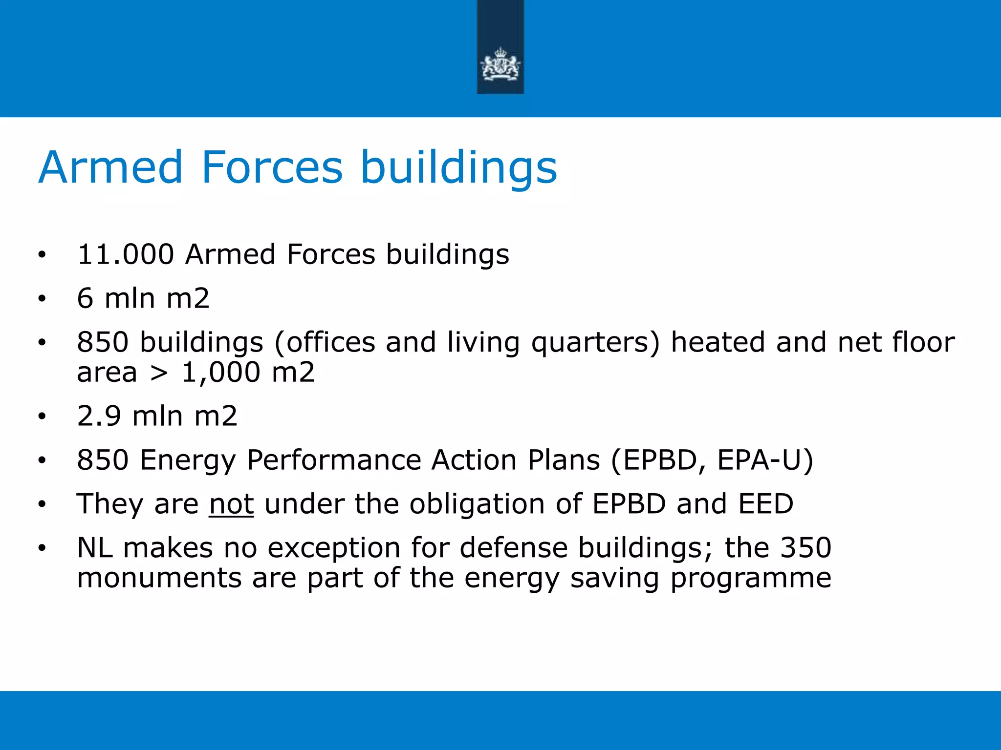 Armed Forces buildings 
• 11.000 Armed Forces buildings 
• 6 mln m2 
• 850 buildings (offices and living quarters) heated and net floor 
area > 1,000 m2 
• 2.9 mln m2 
• 850 Energy Performance Action Plans (EPBD, EPA-U) 
• They are not under the obligation of EPBD and EED 
• NL makes no exception for defense buildings; the 350 
monuments are part of the energy saving programme 
 