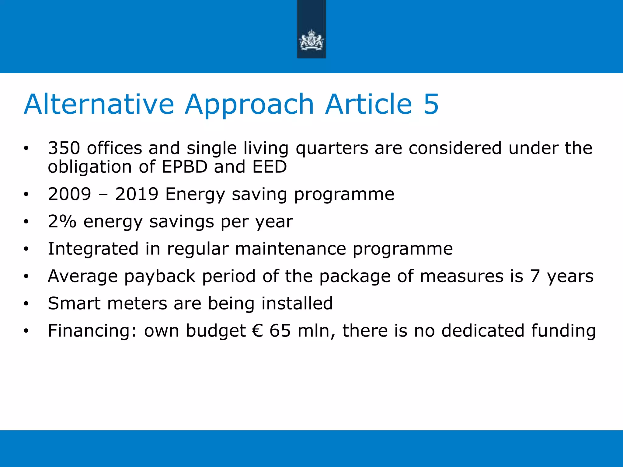 Alternative Approach Article 5 
• 350 offices and single living quarters are considered under the 
obligation of EPBD and EED 
• 2009 – 2019 Energy saving programme 
• 2% energy savings per year 
• Integrated in regular maintenance programme 
• Average payback period of the package of measures is 7 years 
• Smart meters are being installed 
• Financing: own budget € 65 mln, there is no dedicated funding 
 