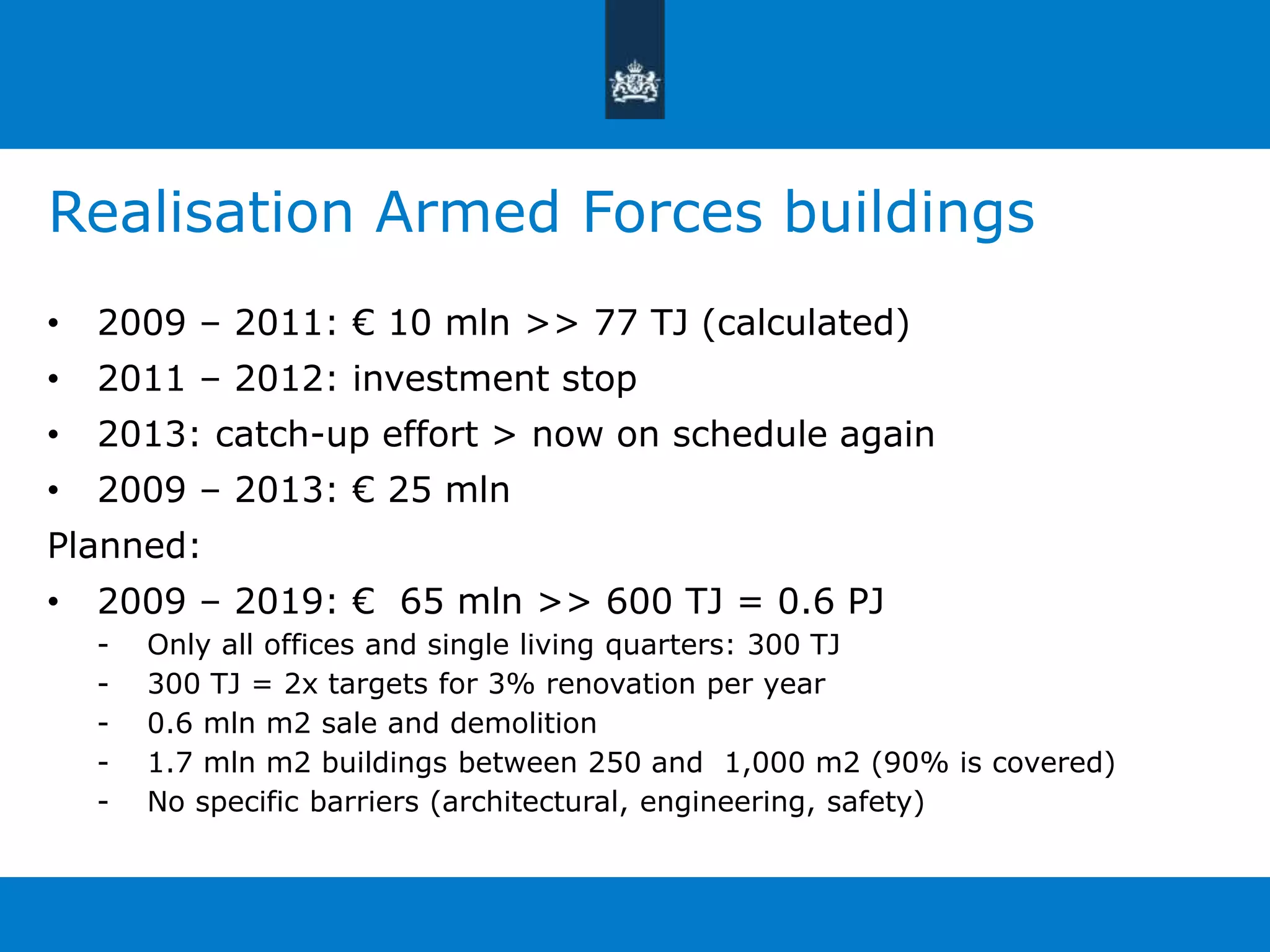 Realisation Armed Forces buildings 
• 2009 – 2011: € 10 mln >> 77 TJ (calculated) 
• 2011 – 2012: investment stop 
• 2013: catch-up effort > now on schedule again 
• 2009 – 2013: € 25 mln 
Planned: 
• 2009 – 2019: € 65 mln >> 600 TJ = 0.6 PJ 
- Only all offices and single living quarters: 300 TJ 
- 300 TJ = 2x targets for 3% renovation per year 
- 0.6 mln m2 sale and demolition 
- 1.7 mln m2 buildings between 250 and 1,000 m2 (90% is covered) 
- No specific barriers (architectural, engineering, safety) 
 
