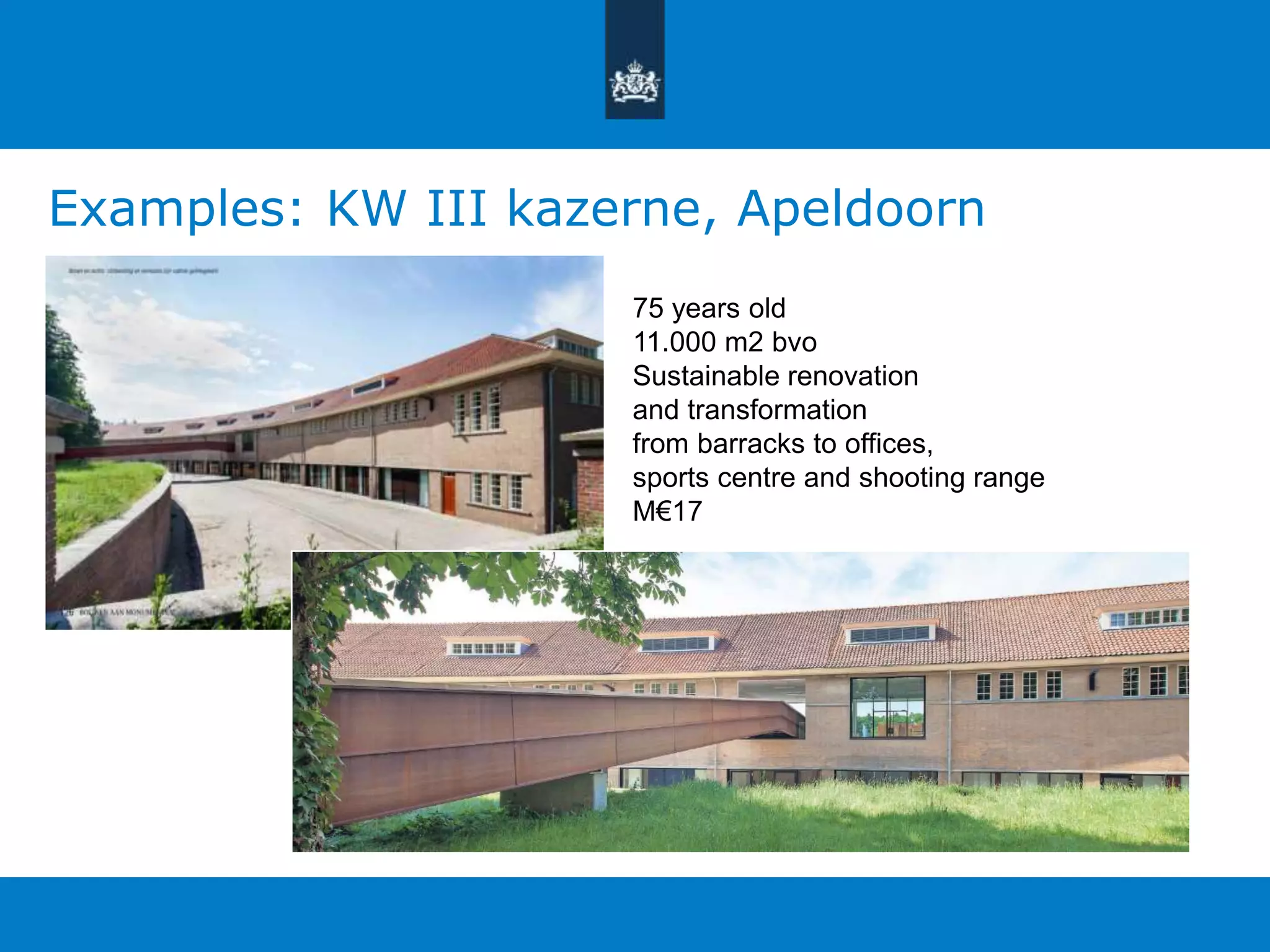 Examples: KW III kazerne, Apeldoorn 
75 years old 
11.000 m2 bvo 
Sustainable renovation 
and transformation 
from barracks to offices, 
sports centre and shooting range 
M€17 
 