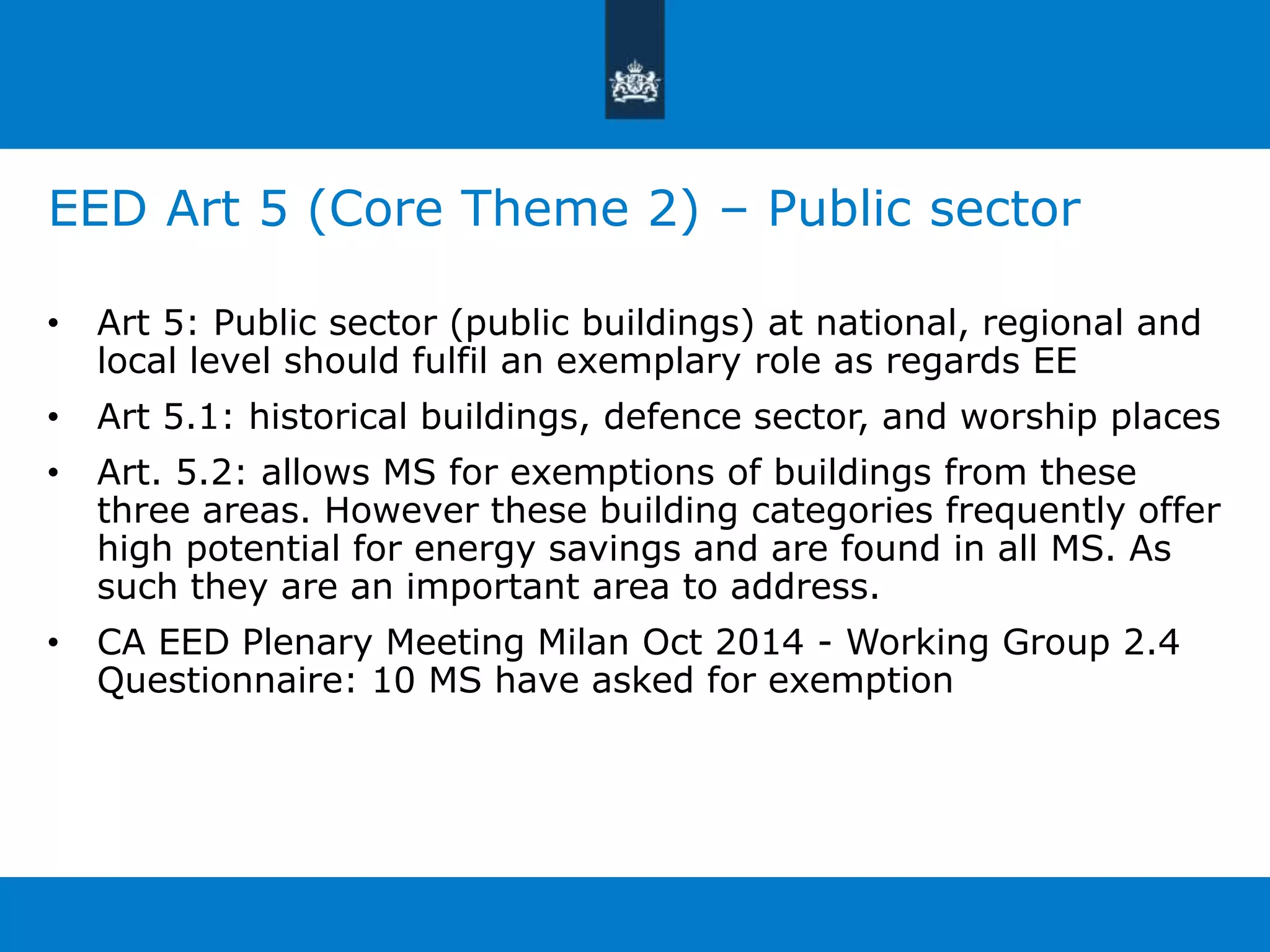 EED Art 5 (Core Theme 2) – Public sector 
• Art 5: Public sector (public buildings) at national, regional and 
local level should fulfil an exemplary role as regards EE 
• Art 5.1: historical buildings, defence sector, and worship places 
• Art. 5.2: allows MS for exemptions of buildings from these 
three areas. However these building categories frequently offer 
high potential for energy savings and are found in all MS. As 
such they are an important area to address. 
• CA EED Plenary Meeting Milan Oct 2014 - Working Group 2.4 
Questionnaire: 10 MS have asked for exemption 
 