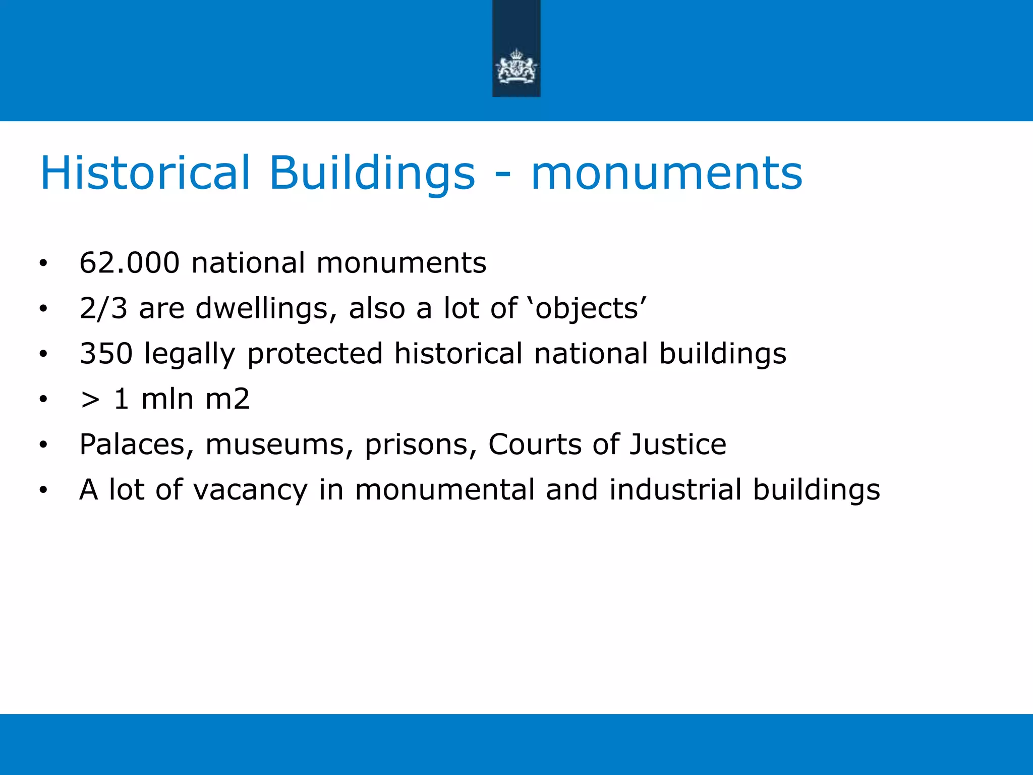 Historical Buildings - monuments 
• 62.000 national monuments 
• 2/3 are dwellings, also a lot of ‘objects’ 
• 350 legally protected historical national buildings 
• > 1 mln m2 
• Palaces, museums, prisons, Courts of Justice 
• A lot of vacancy in monumental and industrial buildings 
 