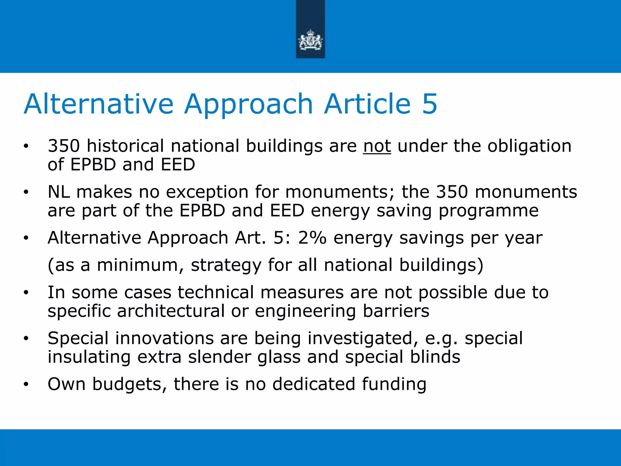 Alternative Approach Article 5 
• 350 historical national buildings are not under the obligation 
of EPBD and EED 
• NL makes no exception for monuments; the 350 monuments 
are part of the EPBD and EED energy saving programme 
• Alternative Approach Art. 5: 2% energy savings per year 
(as a minimum, strategy for all national buildings) 
• In some cases technical measures are not possible due to 
specific architectural or engineering barriers 
• Special innovations are being investigated, e.g. special 
insulating extra slender glass and special blinds 
• Own budgets, there is no dedicated funding 
 