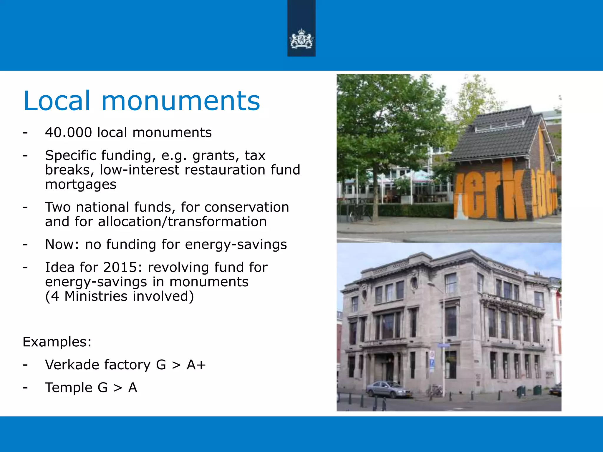 Local monuments 
- 40.000 local monuments 
- Specific funding, e.g. grants, tax 
breaks, low-interest restauration fund 
mortgages 
- Two national funds, for conservation 
and for allocation/transformation 
- Now: no funding for energy-savings 
- Idea for 2015: revolving fund for 
energy-savings in monuments 
(4 Ministries involved) 
Examples: 
- Verkade factory G > A+ 
- Temple G > A 
 