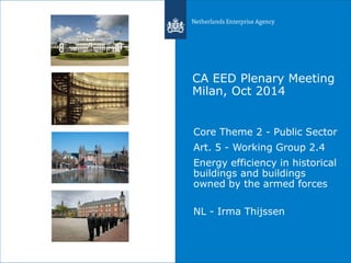 CA EED Plenary Meeting 
Milan, Oct 2014 
Core Theme 2 - Public Sector 
Art. 5 - Working Group 2.4 
Energy efficiency in historical 
buildings and buildings 
owned by the armed forces 
NL - Irma Thijssen 
 