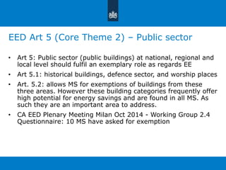 EED Art 5 (Core Theme 2) – Public sector 
• Art 5: Public sector (public buildings) at national, regional and 
local level should fulfil an exemplary role as regards EE 
• Art 5.1: historical buildings, defence sector, and worship places 
• Art. 5.2: allows MS for exemptions of buildings from these 
three areas. However these building categories frequently offer 
high potential for energy savings and are found in all MS. As 
such they are an important area to address. 
• CA EED Plenary Meeting Milan Oct 2014 - Working Group 2.4 
Questionnaire: 10 MS have asked for exemption 
 