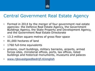 Central Government Real Estate Agency 
• Formed in 2014 by the merger of four government real estate 
agencies: the Defence Real Estate Agency, the Government 
Buildings Agency, the State Property and Development Agency, 
and the Government Real Estate Directorate 
• 13.3 million square metres of gross floor space 
• 81,000 hectares of land 
• 1760 full-time equivalents 
• prisons, court buildings, military barracks, airports, armed 
forces sites, ministerial offices, ports, tax offices, listed 
buildings and historical monuments, museums and palaces 
• www.rijksvastgoedbedrijf.nl/english 
 
