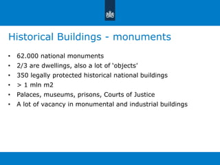Historical Buildings - monuments 
• 62.000 national monuments 
• 2/3 are dwellings, also a lot of ‘objects’ 
• 350 legally protected historical national buildings 
• > 1 mln m2 
• Palaces, museums, prisons, Courts of Justice 
• A lot of vacancy in monumental and industrial buildings 
 