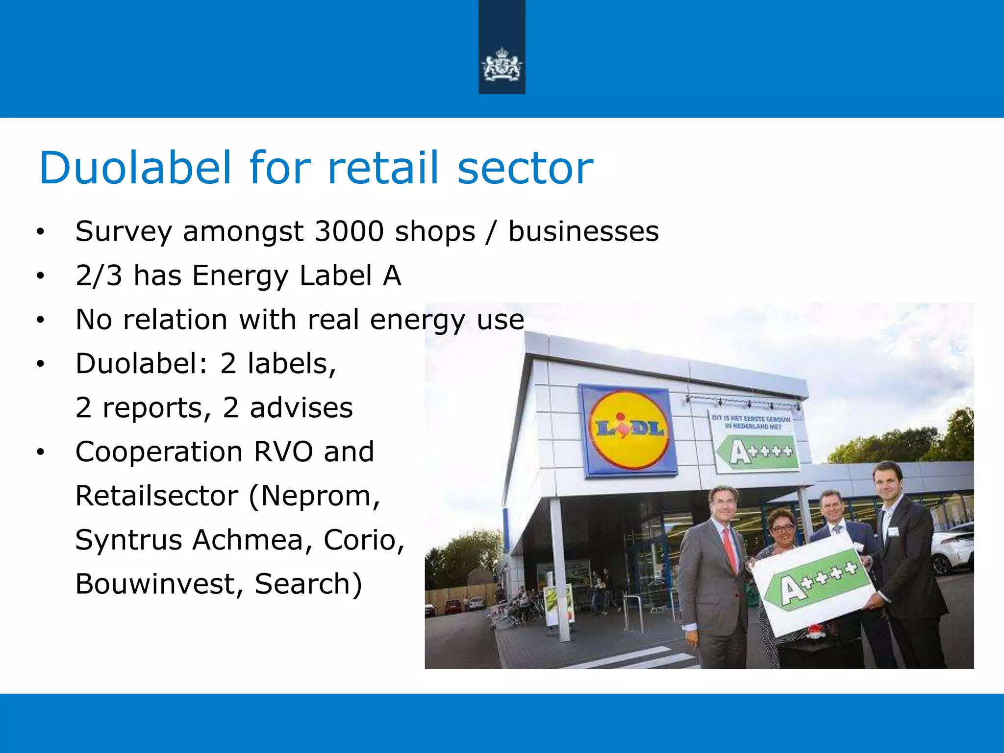 Duolabel for retail sector 
• Survey amongst 3000 shops / businesses 
• 2/3 has Energy Label A 
• No relation with real energy use 
• Duolabel: 2 labels, 
2 reports, 2 advises 
• Cooperation RVO and 
Retailsector (Neprom, 
Syntrus Achmea, Corio, 
Bouwinvest, Search) 
 