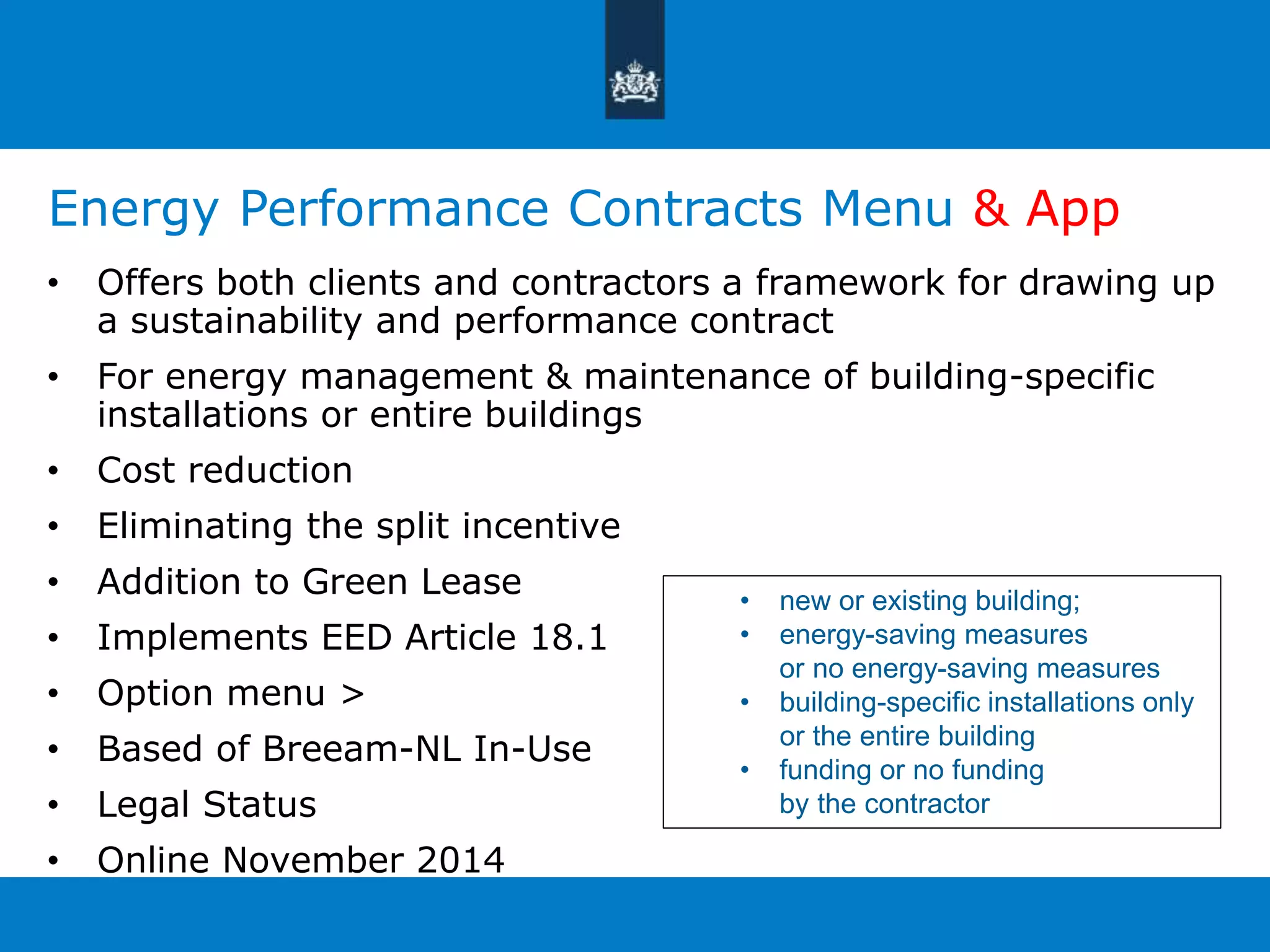 Energy Performance Contracts Menu & App 
• Offers both clients and contractors a framework for drawing up 
a sustainability and performance contract 
• For energy management & maintenance of building-specific 
installations or entire buildings 
• Cost reduction 
• Eliminating the split incentive 
• Addition to Green Lease 
• Implements EED Article 18.1 
• Option menu > 
• Based of Breeam-NL In-Use 
• Legal Status 
• Online November 2014 
• new or existing building; 
• energy-saving measures 
or no energy-saving measures 
• building-specific installations only 
or the entire building 
• funding or no funding 
by the contractor 
 